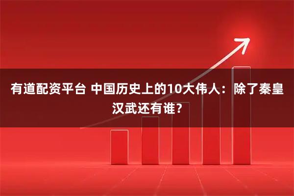 有道配资平台 中国历史上的10大伟人：除了秦皇汉武还有谁？