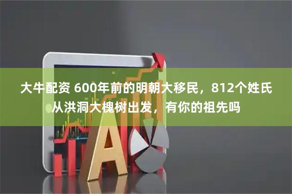 大牛配资 600年前的明朝大移民，812个姓氏从洪洞大槐树出发，有你的祖先吗