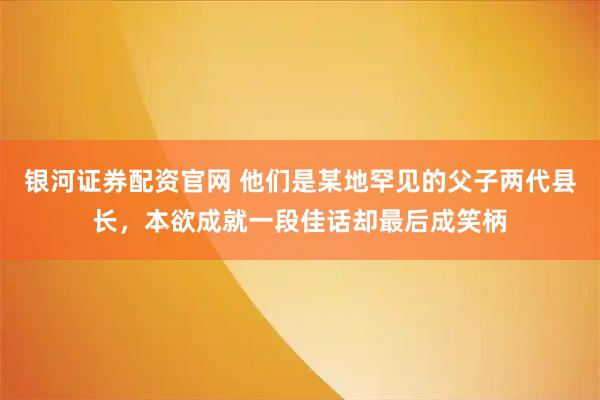 银河证券配资官网 他们是某地罕见的父子两代县长，本欲成就一段佳话却最后成笑柄