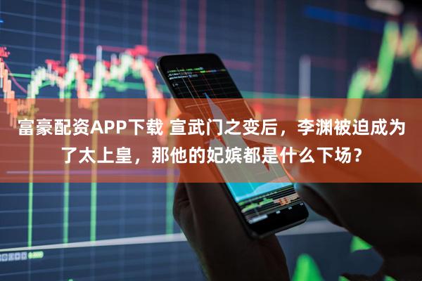 富豪配资APP下载 宣武门之变后，李渊被迫成为了太上皇，那他的妃嫔都是什么下场？