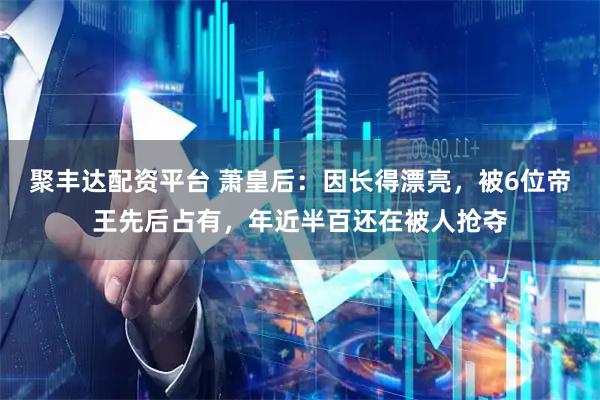 聚丰达配资平台 萧皇后：因长得漂亮，被6位帝王先后占有，年近半百还在被人抢夺