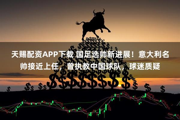 天赐配资APP下载 国足选帅新进展！意大利名帅接近上任，曾执教中国球队，球迷质疑
