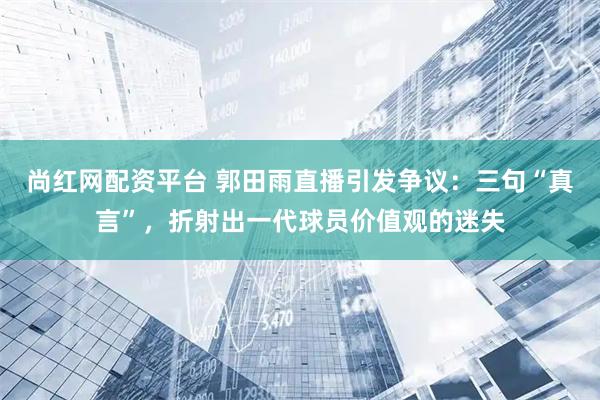 尚红网配资平台 郭田雨直播引发争议：三句“真言”，折射出一代球员价值观的迷失
