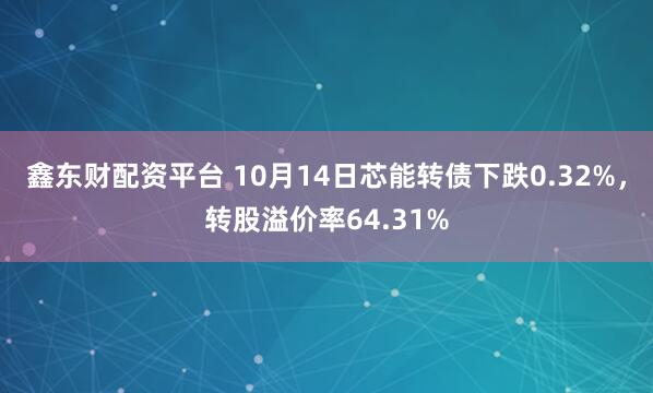 鑫东财配资平台 10月14日芯能转债下跌0.32%，转股溢价率64.31%