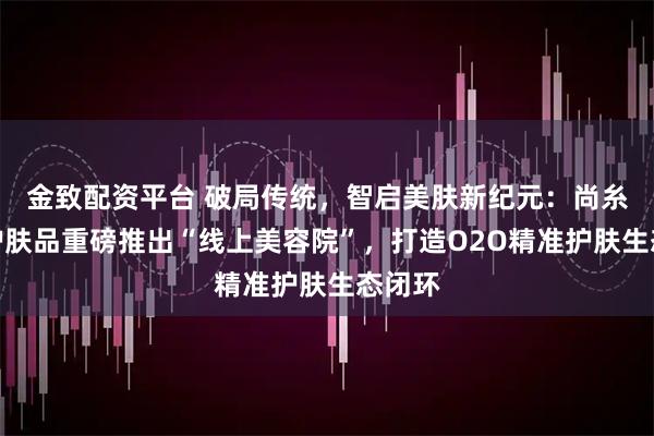 金致配资平台 破局传统，智启美肤新纪元：尚糸院线护肤品重磅推出“线上美容院”，打造O2O精准护肤生态闭环
