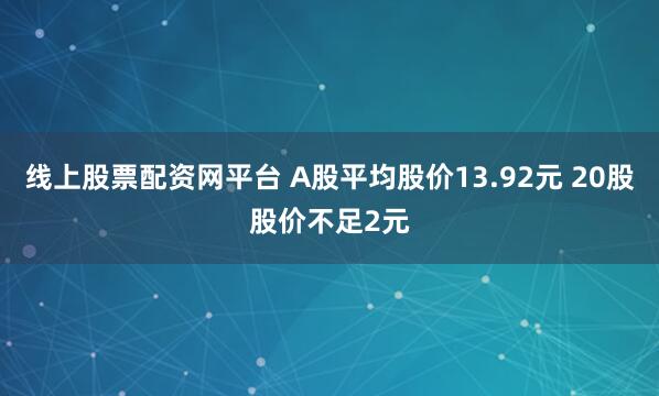 线上股票配资网平台 A股平均股价13.92元 20股股价不足2元