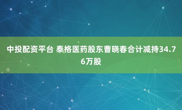中投配资平台 泰格医药股东曹晓春合计减持34.76万股