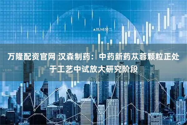 万隆配资官网 汉森制药：中药新药苁蓉颗粒正处于工艺中试放大研究阶段