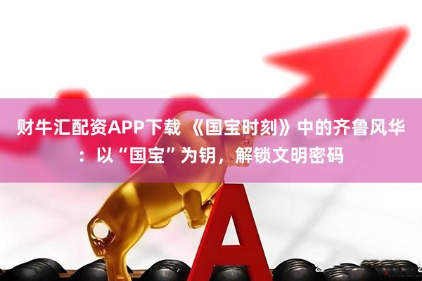 财牛汇配资APP下载 《国宝时刻》中的齐鲁风华：以“国宝”为钥，解锁文明密码