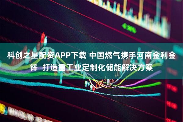 科创之星配资APP下载 中国燃气携手河南金利金锌  打造重工业定制化储能解决方案