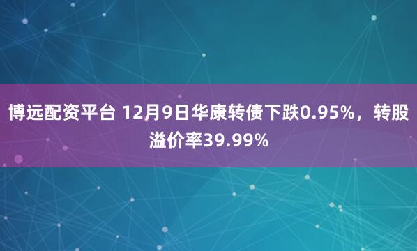博远配资平台 12月9日华康转债下跌0.95%，转股溢价率39.99%