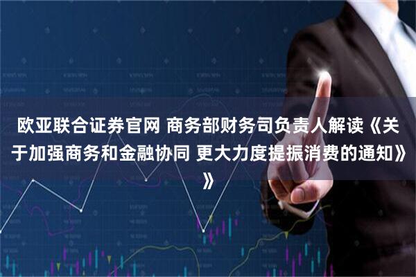欧亚联合证券官网 商务部财务司负责人解读《关于加强商务和金融协同 更大力度提振消费的通知》