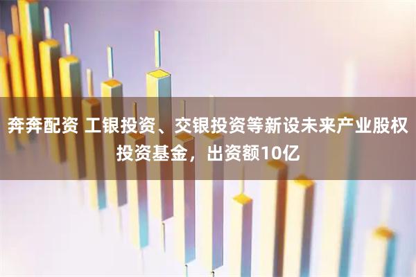 奔奔配资 工银投资、交银投资等新设未来产业股权投资基金，出资额10亿