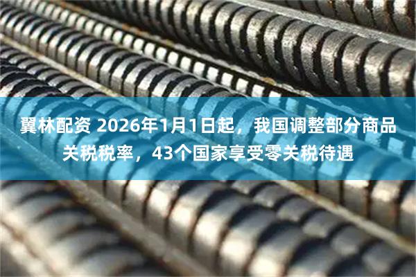 翼林配资 2026年1月1日起，我国调整部分商品关税税率，43个国家享受零关税待遇