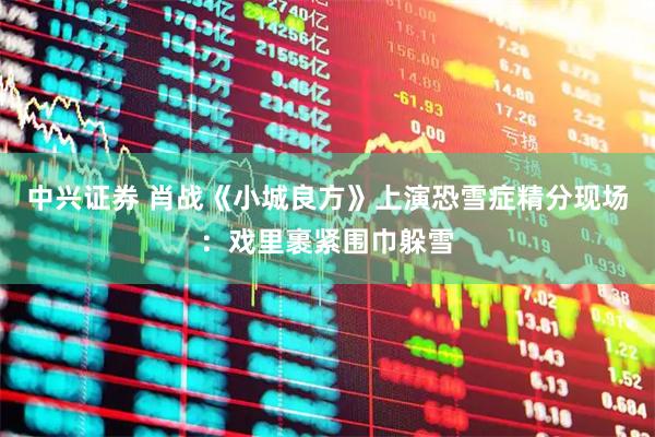 中兴证券 肖战《小城良方》上演恐雪症精分现场：戏里裹紧围巾躲雪