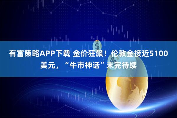 有富策略APP下载 金价狂飙！伦敦金接近5100美元，“牛市神话”未完待续