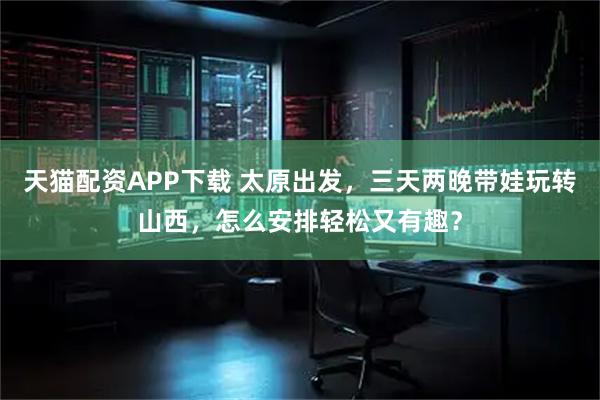 天猫配资APP下载 太原出发，三天两晚带娃玩转山西，怎么安排轻松又有趣？