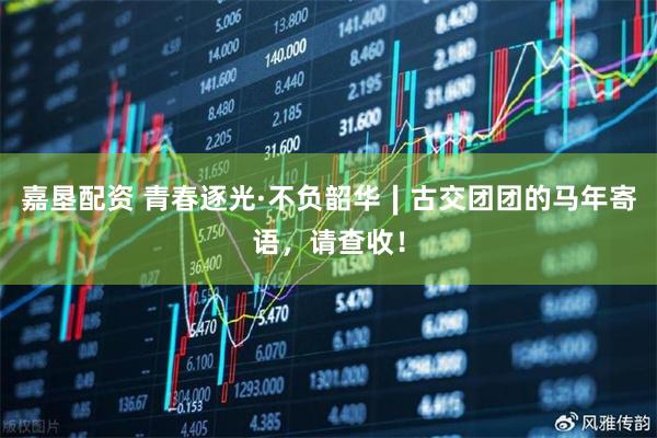 嘉垦配资 青春逐光·不负韶华∣古交团团的马年寄语，请查收！