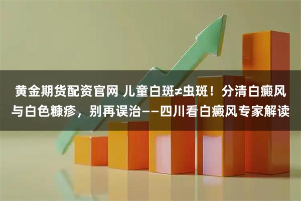 黄金期货配资官网 儿童白斑≠虫斑！分清白癜风与白色糠疹，别再误治——四川看白癜风专家解读