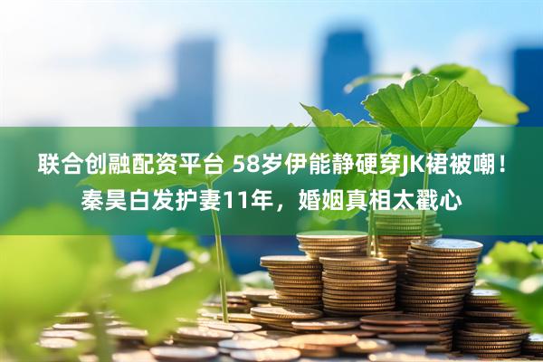 联合创融配资平台 58岁伊能静硬穿JK裙被嘲！秦昊白发护妻11年，婚姻真相太戳心