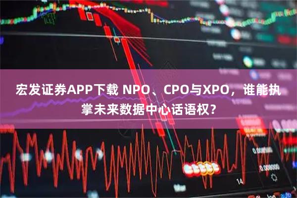 宏发证券APP下载 NPO、CPO与XPO，谁能执掌未来数据中心话语权？