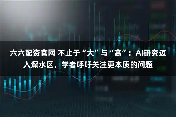 六六配资官网 不止于“大”与“高”:AI研究迈入深水区,学者呼吁关注更本质的问题