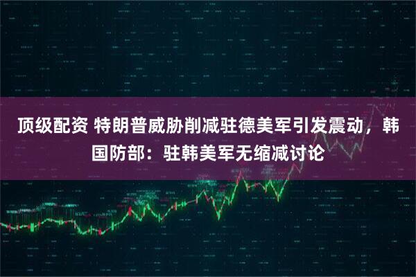 顶级配资 特朗普威胁削减驻德美军引发震动,韩国防部:驻韩美军无缩减讨论